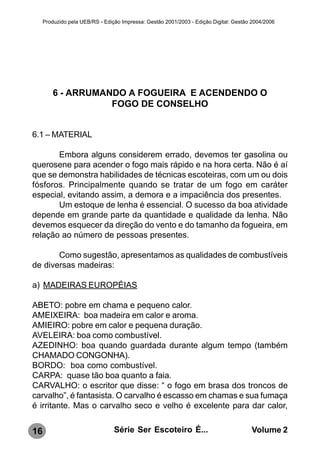 Produzido pela UEB/RS - Edição Impressa: Gestão 2001/2003 - Edição Digital: Gestão 2004/2006




         6 - ARRUMANDO A FOGUEIRA E ACENDENDO O
                    FOGO DE CONSELHO


6.1 – MATERIAL

       Embora alguns considerem errado, devemos ter gasolina ou
querosene para acender o fogo mais rápido e na hora certa. Não é aí
que se demonstra habilidades de técnicas escoteiras, com um ou dois
fósforos. Principalmente quando se tratar de um fogo em caráter
especial, evitando assim, a demora e a impaciência dos presentes.
       Um estoque de lenha é essencial. O sucesso da boa atividade
depende em grande parte da quantidade e qualidade da lenha. Não
devemos esquecer da direção do vento e do tamanho da fogueira, em
relação ao número de pessoas presentes.

       Como sugestão, apresentamos as qualidades de combustíveis
de diversas madeiras:

a) MADEIRAS EUROPÉIAS

ABETO: pobre em chama e pequeno calor.
AMEIXEIRA: boa madeira em calor e aroma.
AMIEIRO: pobre em calor e pequena duração.
AVELEIRA: boa como combustível.
AZEDINHO: boa quando guardada durante algum tempo (também
CHAMADO CONGONHA).
BORDO: boa como combustível.
CARPA: quase tão boa quanto a faia.
CARVALHO: o escritor que disse: “ o fogo em brasa dos troncos de
carvalho”, é fantasista. O carvalho é escasso em chamas e sua fumaça
é irritante. Mas o carvalho seco e velho é excelente para dar calor,


16                               Série Ser Escoteiro É...                              Volume 2
 