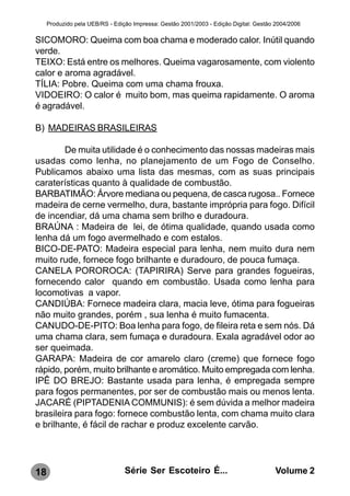 Produzido pela UEB/RS - Edição Impressa: Gestão 2001/2003 - Edição Digital: Gestão 2004/2006

SICOMORO: Queima com boa chama e moderado calor. Inútil quando
verde.
TEIXO: Está entre os melhores. Queima vagarosamente, com violento
calor e aroma agradável.
TÍLIA: Pobre. Queima com uma chama frouxa.
VIDOEIRO: O calor é muito bom, mas queima rapidamente. O aroma
é agradável.

B) MADEIRAS BRASILEIRAS

        De muita utilidade é o conhecimento das nossas madeiras mais
usadas como lenha, no planejamento de um Fogo de Conselho.
Publicamos abaixo uma lista das mesmas, com as suas principais
caraterísticas quanto à qualidade de combustão.
BARBATIMÃO: Árvore mediana ou pequena, de casca rugosa.. Fornece
madeira de cerne vermelho, dura, bastante imprópria para fogo. Difícil
de incendiar, dá uma chama sem brilho e duradoura.
BRAÚNA : Madeira de lei, de ótima qualidade, quando usada como
lenha dá um fogo avermelhado e com estalos.
BICO-DE-PATO: Madeira especial para lenha, nem muito dura nem
muito rude, fornece fogo brilhante e duradouro, de pouca fumaça.
CANELA POROROCA: (TAPIRIRA) Serve para grandes fogueiras,
fornecendo calor quando em combustão. Usada como lenha para
locomotivas a vapor.
CANDIÚBA: Fornece madeira clara, macia leve, ótima para fogueiras
não muito grandes, porém , sua lenha é muito fumacenta.
CANUDO-DE-PITO: Boa lenha para fogo, de fileira reta e sem nós. Dá
uma chama clara, sem fumaça e duradoura. Exala agradável odor ao
ser queimada.
GARAPA: Madeira de cor amarelo claro (creme) que fornece fogo
rápido, porém, muito brilhante e aromático. Muito empregada com lenha.
IPÊ DO BREJO: Bastante usada para lenha, é empregada sempre
para fogos permanentes, por ser de combustão mais ou menos lenta.
JACARÉ (PIPTADENIA COMMUNIS): é sem dúvida a melhor madeira
brasileira para fogo: fornece combustão lenta, com chama muito clara
e brilhante, é fácil de rachar e produz excelente carvão.




18                               Série Ser Escoteiro É...                              Volume 2
 