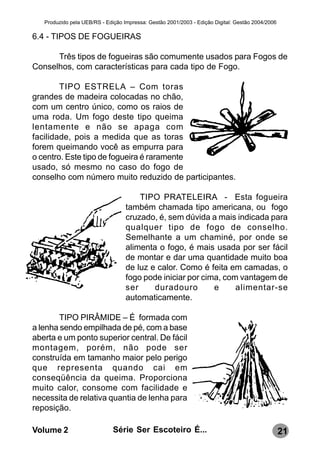 Produzido pela UEB/RS - Edição Impressa: Gestão 2001/2003 - Edição Digital: Gestão 2004/2006

6.4 - TIPOS DE FOGUEIRAS

      Três tipos de fogueiras são comumente usados para Fogos de
Conselhos, com características para cada tipo de Fogo.

        TIPO ESTRELA – Com toras
grandes de madeira colocadas no chão,
com um centro único, como os raios de
uma roda. Um fogo deste tipo queima
lentamente e não se apaga com
facilidade, pois a medida que as toras
forem queimando você as empurra para
o centro. Este tipo de fogueira é raramente
usado, só mesmo no caso do fogo de
conselho com número muito reduzido de participantes.

                                       TIPO PRATELEIRA - Esta fogueira
                                   também chamada tipo americana, ou fogo
                                   cruzado, é, sem dúvida a mais indicada para
                                   qualquer tipo de fogo de conselho.
                                   Semelhante a um chaminé, por onde se
                                   alimenta o fogo, é mais usada por ser fácil
                                   de montar e dar uma quantidade muito boa
                                   de luz e calor. Como é feita em camadas, o
                                   fogo pode iniciar por cima, com vantagem de
                                   ser     duradouro        e     alimentar-se
                                   automaticamente.

        TIPO PIRÂMIDE – É formada com
a lenha sendo empilhada de pé, com a base
aberta e um ponto superior central. De fácil
montagem, porém, não pode ser
construída em tamanho maior pelo perigo
que representa quando cai em
conseqüência da queima. Proporciona
muito calor, consome com facilidade e
necessita de relativa quantia de lenha para
reposição.

Volume 2                      Série Ser Escoteiro É...                                            21
 