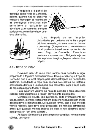 Produzido pela UEB/RS - Edição Impressa: Gestão 2001/2003 - Edição Digital: Gestão 2004/2006

        A fogueira é o ponto de
destaque para o Fogo de Conselho,
porém, quando não for possível
realizar a montagem de fogueira ou
as condições climáticas não
permitirem a realização da
atividade externamente, sempre
poderemos, com criatividade, usar
uma alternativa.
                              Uma lâmpada ou um lampião,
                         circundados por pedaços de lenha e papel
                         celofane vermelho, ou uma lata com brasas
                         e pouco fogo (tipo pescador), com o mesmo
                         ritual, pode-se transformar no centro de
                         nosso Fogo de Conselho. Para isso
                         precisamos apenas que o Dirigente seja um
                         líder e possua imaginação para criar o clima
                         próprio.

6.5 – TIPOS DE ISCAS

       Devemos usar do meio mais rápido para acender o fogo,
preparando a fogueira adequadamente. Isso quer dizer que Fogo de
Conselho não é o local próprio para demonstrações de habilidades
mateiras, acendendo o fogo com apenas dois palitos de fósforos,
provocando demora e impaciência dos presentes, com o sério risco
do fogo não pegar e frustar a todos.
       Para evitar um vexame na hora de acender o fogo, devemos
recorrer adequadamente a “iscas” previamente preparadas.
       Combustível líquido, tipo querosene, pode eventualmente ser
usado, porém, além de representar um pequeno risco, possuem cheiro
desagradável e denunciador. De qualquer forma, seja a que método
vamos recorrer, tudo deve estar preparado, de maneira estratégica,
antes que qualquer menino chegue ao local, e não podemos deixar
para preparar “em cima da hora”.
       As iscas são materiais previamente produzidos, normalmente
sólidos, tais como:



22                               Série Ser Escoteiro É...                              Volume 2
 