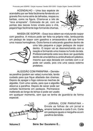 Produzido pela UEB/RS - Edição Impressa: Gestão 2001/2003 - Edição Digital: Gestão 2004/2006

       ACENDALHO – Uma boa espécie de
acendalho por ser feita facilmente fendendo um
graveto fino numa série de talhadas, respas ou
barbas, como na figura. Chama-se a isto de
“isca arrepiada”. Colocada de pé, com as
pontas das lascas livres virada para o chá,
pegará fogo facilmente logo formando chamas.

      MASSA DE ISOPOR – Essa isca obtem-se misturando isopor
com gasolina. A mistura pode ser feita na própria mão, lambuzando
um pedaço de isopor com gasolina e amassando-o até que forme
uma massa homogênea. Outra forma é colocando gasolina dentro de
                     uma lata pequena e jogar pedaços de isopor
                     dentro. O isopor vai se desmanchando com a
                     reação e formando uma massa no fundo da lata.
                     Preferencialmente esta isca deve ser guardada
                     dentro de uma latinha ou embrulhada em plástico,
                     mesmo que seja deixada em contato com o ar
                     pode ser usada, pois cria uma casca externa
                     protetora.

        ALGODÃO COM PARAFINA – Derrete-
se parafina (podem ser velas) numa lata, tendo
cuidado para que fique afastada das chamas.
Depois de apagar o fogo coloca-se mechas de
algodão. Com uma vareta, para que o algodão
absorva a parafina. Depois de secar pode ser
cortada facilmente em pedaços. Permanece
inalterado ao longo do tempo e pode ser usado
em qualquer momento, sem que se tenha de guardá-la de forma
especial.

                                                 JORNAL COM PARAFINA –
                                              Enrole as folhas de um jornal e
                                              amarre barbante a cada 5 cm. Corte
                                              em pedaços iguais e mergulhe-os em
                                              parafina derretida.


Volume 2                      Série Ser Escoteiro É...                                            23
 