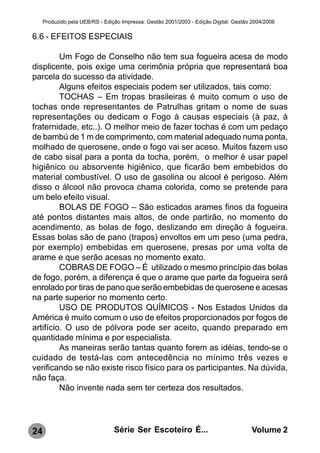 Produzido pela UEB/RS - Edição Impressa: Gestão 2001/2003 - Edição Digital: Gestão 2004/2006

6.6 - EFEITOS ESPECIAIS

         Um Fogo de Conselho não tem sua fogueira acesa de modo
displicente, pois exige uma cerimônia própria que representará boa
parcela do sucesso da atividade.
         Alguns efeitos especiais podem ser utilizados, tais como:
         TOCHAS – Em tropas brasileiras é muito comum o uso de
tochas onde representantes de Patrulhas gritam o nome de suas
representações ou dedicam o Fogo à causas especiais (à paz, à
fraternidade, etc..). O melhor meio de fazer tochas é com um pedaço
de bambú de 1 m de comprimento, com material adequado numa ponta,
molhado de querosene, onde o fogo vai ser aceso. Muitos fazem uso
de cabo sisal para a ponta da tocha, porém, o melhor é usar papel
higiênico ou absorvente higiênico, que ficarão bem embebidos do
material combustível. O uso de gasolina ou alcool é perigoso. Além
disso o álcool não provoca chama colorida, como se pretende para
um belo efeito visual.
         BOLAS DE FOGO – São esticados arames finos da fogueira
até pontos distantes mais altos, de onde partirão, no momento do
acendimento, as bolas de fogo, deslizando em direção à fogueira.
Essas bolas são de pano (trapos) envoltos em um peso (uma pedra,
por exemplo) embebidas em querosene, presas por uma volta de
arame e que serão acesas no momento exato.
         COBRAS DE FOGO – É utilizado o mesmo princípio das bolas
de fogo, porém, a diferença é que o arame que parte da fogueira será
enrolado por tiras de pano que serão embebidas de querosene e acesas
na parte superior no momento certo.
         USO DE PRODUTOS QUÍMICOS - Nos Estados Unidos da
América é muito comum o uso de efeitos proporcionados por fogos de
artifício. O uso de pólvora pode ser aceito, quando preparado em
quantidade mínima e por especialista.
         As maneiras serão tantas quanto forem as idéias, tendo-se o
cuidado de testá-las com antecedência no mínimo três vezes e
verificando se não existe risco físico para os participantes. Na dúvida,
não faça.
         Não invente nada sem ter certeza dos resultados.




24                               Série Ser Escoteiro É...                              Volume 2
 