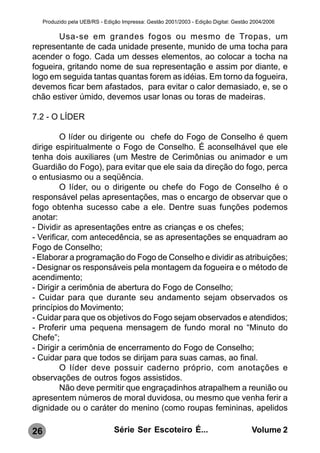 Produzido pela UEB/RS - Edição Impressa: Gestão 2001/2003 - Edição Digital: Gestão 2004/2006

       Usa-se em grandes fogos ou mesmo de Tropas, um
representante de cada unidade presente, munido de uma tocha para
acender o fogo. Cada um desses elementos, ao colocar a tocha na
fogueira, gritando nome de sua representação e assim por diante, e
logo em seguida tantas quantas forem as idéias. Em torno da fogueira,
devemos ficar bem afastados, para evitar o calor demasiado, e, se o
chão estiver úmido, devemos usar lonas ou toras de madeiras.

7.2 - O LÍDER

         O líder ou dirigente ou chefe do Fogo de Conselho é quem
dirige espiritualmente o Fogo de Conselho. É aconselhável que ele
tenha dois auxiliares (um Mestre de Cerimônias ou animador e um
Guardião do Fogo), para evitar que ele saia da direção do fogo, perca
o entusiasmo ou a seqüência.
         O líder, ou o dirigente ou chefe do Fogo de Conselho é o
responsável pelas apresentações, mas o encargo de observar que o
fogo obtenha sucesso cabe a ele. Dentre suas funções podemos
anotar:
- Dividir as apresentações entre as crianças e os chefes;
- Verificar, com antecedência, se as apresentações se enquadram ao
Fogo de Conselho;
- Elaborar a programação do Fogo de Conselho e dividir as atribuições;
- Designar os responsáveis pela montagem da fogueira e o método de
acendimento;
- Dirigir a cerimônia de abertura do Fogo de Conselho;
- Cuidar para que durante seu andamento sejam observados os
princípios do Movimento;
- Cuidar para que os objetivos do Fogo sejam observados e atendidos;
- Proferir uma pequena mensagem de fundo moral no “Minuto do
Chefe”;
- Dirigir a cerimônia de encerramento do Fogo de Conselho;
- Cuidar para que todos se dirijam para suas camas, ao final.
         O líder deve possuir caderno próprio, com anotações e
observações de outros fogos assistidos.
         Não deve permitir que engraçadinhos atrapalhem a reunião ou
apresentem números de moral duvidosa, ou mesmo que venha ferir a
dignidade ou o caráter do menino (como roupas femininas, apelidos

26                               Série Ser Escoteiro É...                              Volume 2
 