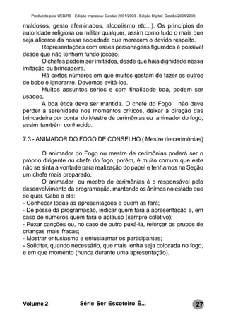 Produzido pela UEB/RS - Edição Impressa: Gestão 2001/2003 - Edição Digital: Gestão 2004/2006

maldosos, gesto afeminados, alcoolismo etc...). Os princípios de
autoridade religiosa ou militar qualquer, assim como tudo o mais que
seja alicerce da nossa sociedade que merecem o devido respeito.
        Representações com esses personagens figurados é possível
desde que não tenham fundo jocoso.
        O chefes podem ser imitados, desde que haja dignidade nessa
imitação ou brincadeira.
        Há certos números em que muitos gostam de fazer os outros
de bobo e ignorante. Devemos evitá-los.
        Muitos assuntos sérios e com finalidade boa, podem ser
usados.
        A boa ética deve ser mantida. O chefe do Fogo não deve
perder a serenidade nos momentos críticos, deixar a direção das
brincadeira por conta do Mestre de cerimônias ou animador do fogo,
assim também conhecido.

7.3 - ANIMADOR DO FOGO DE CONSELHO ( Mestre de cerimônias)

         O animador do Fogo ou mestre de cerimônias poderá ser o
próprio dirigente ou chefe do fogo, porém, é muito comum que este
não se sinta a vontade para realização do papel e tenhamos na Seção
um chefe mais preparado.
         O animador ou mestre de cerimônias é o responsável pelo
desenvolvimento da programação, mantendo os ânimos no estado que
se quer. Cabe a ele:
- Conhecer todas as apresentações e quem as fará;
- De posse da programação, indicar quem fará a apresentação e, em
caso de números quem fará o aplauso (sempre coletivo);
- Puxar canções ou, no caso de outro puxá-la, reforçar os grupos de
crianças mais fracas;
- Mostrar entusiasmo e entusiasmar os participantes;
- Solicitar, quando necessário, que mais lenha seja colocada no fogo,
e em que momento (nunca durante uma apresentação).




Volume 2                      Série Ser Escoteiro É...                                            27
 