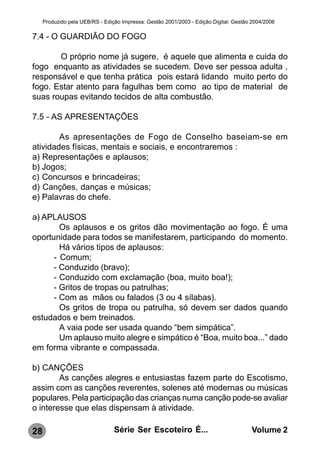 Produzido pela UEB/RS - Edição Impressa: Gestão 2001/2003 - Edição Digital: Gestão 2004/2006

7.4 - O GUARDIÃO DO FOGO

       O próprio nome já sugere, é aquele que alimenta e cuida do
fogo enquanto as atividades se sucedem. Deve ser pessoa adulta ,
responsável e que tenha prática pois estará lidando muito perto do
fogo. Estar atento para fagulhas bem como ao tipo de material de
suas roupas evitando tecidos de alta combustão.

7.5 - AS APRESENTAÇÕES

        As apresentações de Fogo de Conselho baseiam-se em
atividades físicas, mentais e sociais, e encontraremos :
a) Representações e aplausos;
b) Jogos;
c) Concursos e brincadeiras;
d) Canções, danças e músicas;
e) Palavras do chefe.

a) APLAUSOS
        Os aplausos e os gritos dão movimentação ao fogo. È uma
oportunidade para todos se manifestarem, participando do momento.
        Há vários tipos de aplausos:
      - Comum;
      - Conduzido (bravo);
      - Conduzido com exclamação (boa, muito boa!);
      - Gritos de tropas ou patrulhas;
      - Com as mãos ou falados (3 ou 4 sílabas).
        Os gritos de tropa ou patrulha, só devem ser dados quando
estudados e bem treinados.
        A vaia pode ser usada quando “bem simpática”.
        Um aplauso muito alegre e simpático é “Boa, muito boa...” dado
em forma vibrante e compassada.

b) CANÇÕES
        As canções alegres e entusiastas fazem parte do Escotismo,
assim com as canções reverentes, solenes até modernas ou músicas
populares. Pela participação das crianças numa canção pode-se avaliar
o interesse que elas dispensam à atividade.

28                               Série Ser Escoteiro É...                              Volume 2
 