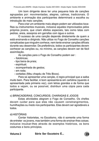 Produzido pela UEB/RS - Edição Impressa: Gestão 2001/2003 - Edição Digital: Gestão 2004/2006

          Um bom dirigente deve ter uma pequena lista de canções
agrupadas por: movimentadas, alegres, calmas, tradicionais. O
ambiente e animação dos participantes determinará a escolha ou
introdução de mais canções.
          Para criar um ambiente mais alegre podem ser utilizados toca-
fitas ou instrumentos musicais, inclusive aqueles improvisados pelos
próprios jovens, que criam efeitos especiais, tais como latas com
pedras, areia, assopros em garrafas com água e outros.
          O sucesso de uma canção depende diretamente de quem a
está ensinando e dirigindo. Não utilize no Fogo de Conselho canções
complicadas que ninguém conhece, nem tente ensinar canções difíceis
durante seu desenrolar. De preferência, todos os participantes devem
conhecer as canções ou, no mínimo, as canções devem ser de fácil
assimilação.
          As canções para o Fogo de Conselho podem ser :
     - folclóricas;
     - tipo beira de praia;
     - espiritual;
     - acompanhada de gestos;
     - em roda;
     - cortadas (Meu chapéu de Três Bicos).
          Para se apresentar uma canção, é regra principal que a saiba
muito bem. Para facilitar, é bom apresentá-la em cartolina (quando é
apresentada pela primeira vez), com letras grandes e de forma que
todos a vejam, ou se possível, distribuir uma cópia para cada
participante.

c) BRINCADEIRAS, CONCURSOS, CHARADAS E JOGOS
       Estas atividades alegram o Fogo de Conselho. Os chefes
devem cuidar para que elas não causem constrangimentos,
humilhações ou medo nos participantes. Elas devem ser agradáveis a
todos.

d) HISTÓRIAS
       Contar historietas, no Escotismo, não é somente uma forma
de entreter os jovens, mas também uma forma de ensinar-lhes coisas;
inclusive inculcar-lhes através de exemplos históricos, os bons
costumes e bons princípios.

Volume 2                      Série Ser Escoteiro É...                                            29
 