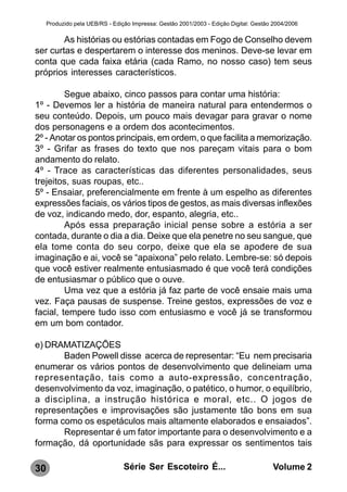 Produzido pela UEB/RS - Edição Impressa: Gestão 2001/2003 - Edição Digital: Gestão 2004/2006

        As histórias ou estórias contadas em Fogo de Conselho devem
ser curtas e despertarem o interesse dos meninos. Deve-se levar em
conta que cada faixa etária (cada Ramo, no nosso caso) tem seus
próprios interesses característicos.

         Segue abaixo, cinco passos para contar uma história:
1º - Devemos ler a história de maneira natural para entendermos o
seu conteúdo. Depois, um pouco mais devagar para gravar o nome
dos personagens e a ordem dos acontecimentos.
2º - Anotar os pontos principais, em ordem, o que facilita a memorização.
3º - Grifar as frases do texto que nos pareçam vitais para o bom
andamento do relato.
4º - Trace as características das diferentes personalidades, seus
trejeitos, suas roupas, etc..
5º - Ensaiar, preferencialmente em frente à um espelho as diferentes
expressões faciais, os vários tipos de gestos, as mais diversas inflexões
de voz, indicando medo, dor, espanto, alegria, etc..
         Após essa preparação inicial pense sobre a estória a ser
contada, durante o dia a dia. Deixe que ela penetre no seu sangue, que
ela tome conta do seu corpo, deixe que ela se apodere de sua
imaginação e ai, você se “apaixona” pelo relato. Lembre-se: só depois
que você estiver realmente entusiasmado é que você terá condições
de entusiasmar o público que o ouve.
         Uma vez que a estória já faz parte de você ensaie mais uma
vez. Faça pausas de suspense. Treine gestos, expressões de voz e
facial, tempere tudo isso com entusiasmo e você já se transformou
em um bom contador.

e) DRAMATIZAÇÕES
       Baden Powell disse acerca de representar: “Eu nem precisaria
enumerar os vários pontos de desenvolvimento que delineiam uma
representação, tais como a auto-expressão, concentração,
desenvolvimento da voz, imaginação, o patético, o humor, o equilíbrio,
a disciplina, a instrução histórica e moral, etc.. O jogos de
representações e improvisações são justamente tão bons em sua
forma como os espetáculos mais altamente elaborados e ensaiados”.
       Representar é um fator importante para o desenvolvimento e a
formação, dá oportunidade sãs para expressar os sentimentos tais

30                               Série Ser Escoteiro É...                              Volume 2
 