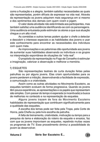Produzido pela UEB/RS - Edição Impressa: Gestão 2001/2003 - Edição Digital: Gestão 2004/2006

como a frustação e a alegria, também satisfaz necessidades as quais
são representadas, porém difíceis de expressar na vida real. Através
da representação os jovens adquirem mais segurança em si mesmo
e dos sentimentos dos demais com quem vivem e jogam.
        O valor desta atividade não está limitada aos participantes, mas
também satisfaz uma audiência identificando-se com os personagens.
Uma audiência entusiasta pode estimular os atores a que sua atuação
chegue a um alto nível.
        As comédias e outros temas podem ajudar o chefe a detectar
e descobrir o interesse especiais e as habilidades dos jovens e usar
este conhecimento para encontrar as necessidades dos indivíduos
com quem trata.
        As improvisações e as patominas dão oportunidade aos jovens
de aumentar suas habilidades observando os indivíduos e os grupos
na interpretação espontânea de situações da “vida real”.
        O propósito da representação no Fogo de Conselho é estimular
a imaginação, valorizar a observação e melhorar a memória.
.
f) ESQUETES
        São representações teatrais de curta duração feitas pelas
patrulhas ou por alguns jovens. Elas criam oportunidades para os
jovens perderem a inibição, desenvolvendo a facilidade de expressão,
a comunicação e a criatividade.
        Assim como as outras atividades no Movimento Escoteiro, as
esquetes também evoluem de forma progressiva. Quando os jovens
têm pouca experiência, as apresentações e os papéis que representam
são simples. Com passar do tempo é esperada (e incentivada) a busca
de melhorias no conteúdo e na representação de esquetes.
        Alguns jovens trazem de fora do Movimento Escoteiro
habilidades de representação que contribuem significativamente para
a qualidade das esquetes.
        A escolha dos temas pode ser feita pela Tropa, pela Corte de
Honra, pela Chefia ou pela livre escolha da patrulha.
        A falta de treinamento, criatividade, motivação ou tempo para a
pesquisa do tema e elaboração do roteiro da esquete e ensaios, faz
com que os jovens improvisem as esquetes, repetindo muitas vezes
os programas de TV. Esse procedimento diminui a possibilidade do
jovem se desenvolver.

Volume 2                      Série Ser Escoteiro É...                                            31
 