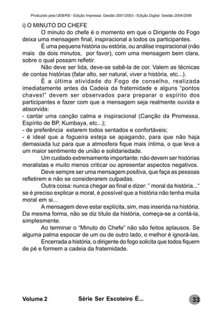 Produzido pela UEB/RS - Edição Impressa: Gestão 2001/2003 - Edição Digital: Gestão 2004/2006

i) O MINUTO DO CHEFE
         O minuto do chefe é o momento em que o Dirigente do Fogo
deixa uma mensagem final, inspiracional a todos os participantes.
         É uma pequena história ou estória, ou análise inspiracional (não
mais de dois minutos, por favor), com uma mensagem bem clara,
sobre o qual possam refletir.
         Não deve ser lida, deve-se sabê-la de cor. Valem as técnicas
de contas histórias (falar alto, ser natural, viver a história, etc...).
         È a última atividade do Fogo de conselho, realizada
imediatamente antes da Cadeia da fraternidade e alguns “pontos
chaves!” devem ser observados para preparar o espírito dos
participantes e fazer com que a mensagem seja realmente ouvida e
absorvida:
- cantar uma canção calma e inspiracional (Canção da Promessa,
Espírito de BP, Kumbaya, etc...);
- de preferência estarem todos sentados e confortáveis;
- é ideal que a fogueira esteja se apagando, para que não haja
demasiada luz para que a atmosfera fique mais íntima, o que leva a
um maior sentimento de união e solidariedade.
         Um cuidado extremamente importante: não devem ser histórias
moralistas e muito menos criticar ou apresentar aspectos negativos.
         Deve sempre ser uma mensagem positiva, que faça as pessoas
refletirem e não se considerarem culpadas.
         Outra coisa: nunca chegar ao final e dizer: ” moral da história...“
se é preciso explicar a moral, é possível que a história não tenha muita
moral em si...
         A mensagem deve estar explícita, sim, mas inserida na história.
Da mesma forma, não se diz título da história, começa-se a contá-la,
simplesmente.
         Ao terminar o “Minuto do Chefe” não são feitos aplausos. Se
alguma palma espocar de um ou de outro lado, o melhor é ignorá-las.
         Encerrada a história, o dirigente do fogo solicita que todos fiquem
de pé e formem a cadeia da fraternidade.




Volume 2                      Série Ser Escoteiro É...                                            33
 
