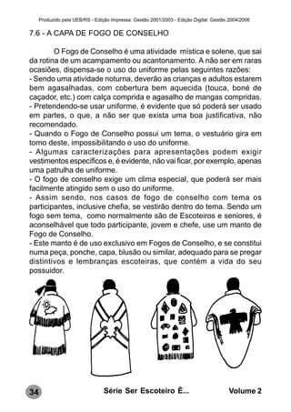 Produzido pela UEB/RS - Edição Impressa: Gestão 2001/2003 - Edição Digital: Gestão 2004/2006

7.6 - A CAPA DE FOGO DE CONSELHO

        O Fogo de Conselho é uma atividade mística e solene, que sai
da rotina de um acampamento ou acantonamento. A não ser em raras
ocasiões, dispensa-se o uso do uniforme pelas seguintes razões:
- Sendo uma atividade noturna, deverão as crianças e adultos estarem
bem agasalhadas, com cobertura bem aquecida (touca, boné de
caçador, etc.) com calça comprida e agasalho de mangas compridas.
- Pretendendo-se usar uniforme, é evidente que só poderá ser usado
em partes, o que, a não ser que exista uma boa justificativa, não
recomendado.
- Quando o Fogo de Conselho possui um tema, o vestuário gira em
torno deste, impossibilitando o uso do uniforme.
- Algumas caracterizações para apresentações podem exigir
vestimentos específicos e, é evidente, não vai ficar, por exemplo, apenas
uma patrulha de uniforme.
- O fogo de conselho exige um clima especial, que poderá ser mais
facilmente atingido sem o uso do uniforme.
- Assim sendo, nos casos de fogo de conselho com tema os
participantes, inclusive chefia, se vestirão dentro do tema. Sendo um
fogo sem tema, como normalmente são de Escoteiros e seniores, é
aconselhável que todo participante, jovem e chefe, use um manto de
Fogo de Conselho.
- Este manto é de uso exclusivo em Fogos de Conselho, e se constitui
numa peça, ponche, capa, blusão ou similar, adequado para se pregar
distintivos e lembranças escoteiras, que contém a vida do seu
possuidor.




34                               Série Ser Escoteiro É...                              Volume 2
 
