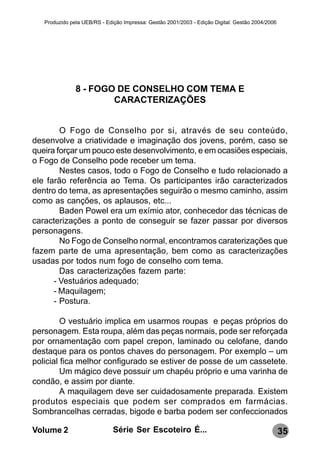 Produzido pela UEB/RS - Edição Impressa: Gestão 2001/2003 - Edição Digital: Gestão 2004/2006




               8 - FOGO DE CONSELHO COM TEMA E
                       CARACTERIZAÇÕES


        O Fogo de Conselho por si, através de seu conteúdo,
desenvolve a criatividade e imaginação dos jovens, porém, caso se
queira forçar um pouco este desenvolvimento, e em ocasiões especiais,
o Fogo de Conselho pode receber um tema.
        Nestes casos, todo o Fogo de Conselho e tudo relacionado a
ele farão referência ao Tema. Os participantes irão caracterizados
dentro do tema, as apresentações seguirão o mesmo caminho, assim
como as canções, os aplausos, etc...
        Baden Powel era um exímio ator, conhecedor das técnicas de
caracterizações a ponto de conseguir se fazer passar por diversos
personagens.
        No Fogo de Conselho normal, encontramos caraterizações que
fazem parte de uma apresentação, bem como as caracterizações
usadas por todos num fogo de conselho com tema.
        Das caracterizações fazem parte:
      - Vestuários adequado;
      - Maquilagem;
      - Postura.

         O vestuário implica em usarmos roupas e peças próprios do
personagem. Esta roupa, além das peças normais, pode ser reforçada
por ornamentação com papel crepon, laminado ou celofane, dando
destaque para os pontos chaves do personagem. Por exemplo – um
policial fica melhor configurado se estiver de posse de um cassetete.
         Um mágico deve possuir um chapéu próprio e uma varinha de
condão, e assim por diante.
         A maquilagem deve ser cuidadosamente preparada. Existem
produtos especiais que podem ser comprados em farmácias.
Sombrancelhas cerradas, bigode e barba podem ser confeccionados

Volume 2                      Série Ser Escoteiro É...                                            35
 