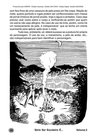 Produzido pela UEB/RS - Edição Impressa: Gestão 2001/2003 - Edição Digital: Gestão 2004/2006

com fios finos de uma vassoura de pelo preso em fita crepe. Maçãs do
rosto, queixo pontudo e rugas podem ser confeccionados com massa
de jornal (mistura de jornal picado, trigo e água) e pintados. Caso seja
preciso usar cores sobre o corpo e verificando-se porém que quem
vai usá-la não seja alérgico. No caso de uso da tinta, porém, como há
um ressecamento da pele, é indispensável que se tenha um creme
suavisante para aplicar após lavar o rosto.
        Tudo isso, entretanto, só obterá sucesso se a postura for própria
do personagem. O uso da voz, o maneirismo, o jeito de andar, etc.,
são indispensáveis para bem identificar o personagem.




36                               Série Ser Escoteiro É...                              Volume 2
 