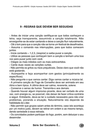 Produzido pela UEB/RS - Edição Impressa: Gestão 2001/2003 - Edição Digital: Gestão 2004/2006




            9 - REGRAS QUE DEVEM SER SEGUIDAS


- Antes de iniciar uma canção certifique-se que todos conheçam a
letra, seja transparente, assumindo a canção totalmente. Não
envergonhe-se de estar cantando e deixe a canção fluir naturalmente.
 - Dê o tom para que a canção não se torne um festival de desafinados.
- Assuma o comando nas interrupções, para que todos comecem
juntos.
- Inicie contando – 1,2,3, (respirar) e saiba puxar a canção.
- Utilize as pessoas que conheçam bem a canção e tenham uma boa
voz para puxar junto com você.
- Integre os mais inibidos com os mais extrovertidos.
- Cante duas vezes as canções curtas.
- Não permita os gritos ou risos prejudiciais. Deixe claro que você não
está gostando.
- Acompanhe e faça acompanhar com gestos (principalmente os
específicos).
- Não pergunte o que vamos cantar. Diga vamos cantar a música tal.
- A primeira canção do Fogo de Conselho deve ser animada em seu
ritmo e bem típica. A última deve ser calma, reverente, solene.
- Conserve o senso de humor. Transmita-o aos demais.
- Quando houver algum improviso picante, deve ser cortado de uma
vez, com energia ou, se possível, não deixar de fazer crítica contrária
a seguir. Entretanto, deve-se ter o cuidado necessário para não criar
problemas, piorando a situação. Naturalmente isto depende da
habilidade do Líder.
- Não permitir que grupos saiam antes do término, caso isto aconteça
por um motivo justo, devem se retirar em ordem e ao mesmo tempo,
dando seriedade à essa retirada.
- Os convidados podem participar do fogo, porém, sem deturpar o seu
desenrolar.


Volume 2                      Série Ser Escoteiro É...                                            37
 