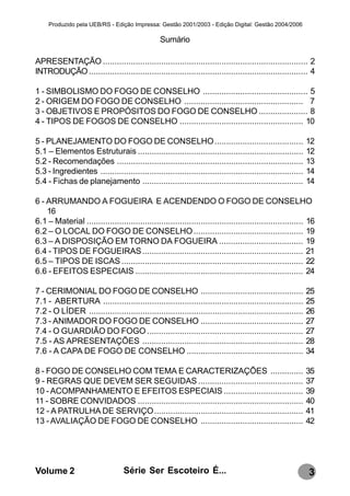 Produzido pela UEB/RS - Edição Impressa: Gestão 2001/2003 - Edição Digital: Gestão 2004/2006

                                                 Sumário

APRESENTAÇÃO ........................................................................................ 2
INTRODUÇÃO .............................................................................................. 4

1 - SIMBOLISMO DO FOGO DE CONSELHO ............................................. 5
2 - ORIGEM DO FOGO DE CONSELHO ................................................... 7
3 - OBJETIVOS E PROPÓSITOS DO FOGO DE CONSELHO ..................... 8
4 - TIPOS DE FOGOS DE CONSELHO ..................................................... 10

5 - PLANEJAMENTO DO FOGO DE CONSELHO ......................................                                  12
5.1 – Elementos Estruturais .......................................................................          12
5.2 - Recomendações ................................................................................         13
5.3 - Ingredientes .......................................................................................   14
5.4 - Fichas de planejamento .....................................................................           14

6 - ARRUMANDO A FOGUEIRA E ACENDENDO O FOGO DE CONSELHO
    16
6.1 – Material ............................................................................................. 16
6.2 – O LOCAL DO FOGO DE CONSELHO ............................................... 19
6.3 – A DISPOSIÇÃO EM TORNO DA FOGUEIRA .................................... 19
6.4 - TIPOS DE FOGUEIRAS ..................................................................... 21
6.5 – TIPOS DE ISCAS .............................................................................. 22
6.6 - EFEITOS ESPECIAIS ........................................................................ 24

7 - CERIMONIAL DO FOGO DE CONSELHO ............................................                              25
7.1 - ABERTURA ......................................................................................        25
7.2 - O LÍDER ............................................................................................   26
7.3 - ANIMADOR DO FOGO DE CONSELHO ............................................                              27
7.4 - O GUARDIÃO DO FOGO ...................................................................                 27
7.5 - AS APRESENTAÇÕES .....................................................................                 28
7.6 - A CAPA DE FOGO DE CONSELHO ..................................................                          34

8 - FOGO DE CONSELHO COM TEMA E CARACTERIZAÇÕES ..............                                               35
9 - REGRAS QUE DEVEM SER SEGUIDAS .............................................                              37
10 - ACOMPANHAMENTO E EFEITOS ESPECIAIS ..................................                                   39
11 - SOBRE CONVIDADOS .......................................................................                40
12 - A PATRULHA DE SERVIÇO................................................................                   41
13 - AVALIAÇÃO DE FOGO DE CONSELHO ............................................                              42




Volume 2                           Série Ser Escoteiro É...                                                  3
 