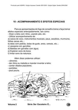 Produzido pela UEB/RS - Edição Impressa: Gestão 2001/2003 - Edição Digital: Gestão 2004/2006




      10 - ACOMPANHAMENTO E EFEITOS ESPECIAIS


         Para as apresentações do fogo de conselho treine e faça treinar
efeitos especiais antecipadamente, tais como:
- Dizer a letra com ritmo, usando pés, etc.
- Utilizar acompanhamento de:
a) casca de coco, instrumentos musicais, paus, assobios, murmuros,
folhas secas etc..;
b) latas com pedras, bolas de gude, areia, cereais, etc..;
c) assopros em garrafas;
d) Batidas em garrafas com água;
e) Explorar sons da boca;
f) Imitar sons da natureza.

         Além disso podemos utilizar:
- cânones;
- dar ritmo ou melodia e mandar inventar a letra;
- cantar ditados populares;
- paródias;
- pout pouris.




Volume 2                      Série Ser Escoteiro É...                                            39
 