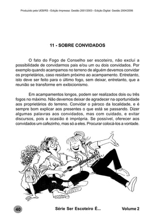 Produzido pela UEB/RS - Edição Impressa: Gestão 2001/2003 - Edição Digital: Gestão 2004/2006




                            11 - SOBRE CONVIDADOS


        O fato do Fogo de Conselho ser escoteiro, não excluí a
possibilidade de convidarmos pais e/ou um ou dois convidados. Por
exemplo quando acampamos no terreno de alguém devemos convidar
os proprietários, caso residam próximo ao acampamento. Entretanto,
isto deve ser feito para o último fogo, sem deixar, entretanto, que a
reunião se transforme em exibicionismo.

       Em acampamentos longos, podem ser realizados dois ou três
fogos no máximo. Não devemos deixar de agradecer na oportunidade
aos proprietários do terreno. Convidar o pároco da localidade, e é
sempre bom explicar aos presentes o que está se passando. Dizer
algumas palavras aos convidados, mas com cuidado, e evitar
discursos, pois a ocasião é imprópria. Se possível, oferecer aos
convidados um cafezinho, mas só a eles. Procurar colocá-los a vontade.




40                               Série Ser Escoteiro É...                              Volume 2
 