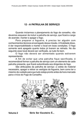 Produzido pela UEB/RS - Edição Impressa: Gestão 2001/2003 - Edição Digital: Gestão 2004/2006




                      12 - A PATRULHA DE SERVIÇO


        Quando iniciarmos o planejamento do fogo de conselho, não
devemos esquecer de incluir a patrulha de serviço, que ficará a cargo
de acender, manter e apagar o fogo.
        Para preparar a fogueira, é preciso ter alguém com
conhecimentos técnicos encarregado dessa missão. A finalidade disso,
é dar responsabilidade e manter o local em boas condições. O fogo
somente será apagado quanto todos já tiverem se retirado. No dia
seguinte esse local deverá ser verificado, se tudo foi bem.
        O fogo não deverá ser alimentado quando estiverem
representando.
        A fim de evitar que uma patrulha fique sacrificada, é
recomendável formar a patrulha de serviço com um elemento de cada
patrulha presente, que ficará subordinada aos dirigentes do fogo.
        São atribuições da patrulha de serviço: a coleta do material
necessário, apagar e retirar os vestígios da fogueira, bem como ter o
máximo de cuidado para que tudo esteja pronto antes da hora marcada
para o início do Fogo de Conselho.




Volume 2                      Série Ser Escoteiro É...                                            41
 