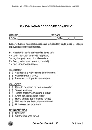 Produzido pela UEB/RS - Edição Impressa: Gestão 2001/2003 - Edição Digital: Gestão 2004/2006




               13 - AVALIAÇÃO DE FOGO DE CONSELHO


GRUPO:_________________________SEÇÃO:_________________
LOCAL:______________________________DATA:____/____/______

Escore: Lance nos parentêses que antecedem cada ação o escore
da avaliação correspondente.

5 – excelente, pode ser repetido outra vez;
4 - bom, melhorar antes de reaplicar;
3 - regular, procurar outra alternativa;
2 - fraco, evitar usar (mesmo parcial);
1 - ruim, abandonar a idéia.

ABERTURA
( ) - Saudação e mensagens de otimismo;
( ) - Acendimento criativo;
( ) - Palavras do dirigente na abertura.

CANÇÕES
( ) - Canção de abertura bem animada;
( ) - Temas variados;
( ) - Temas relacionados com o tema;
( ) - Eram conhecidas por todos;
( ) - Havia cópias das músicas novas;
( ) - Utilizou-se um instrumento musical;
( ) - Utilizou-se um toca fitas.

BRINCADEIRAS
( ) - Criativas;
( ) - Agradáveis para todos;


42                               Série Ser Escoteiro É...                              Volume 2
 
