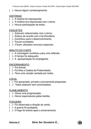 Produzido pela UEB/RS - Edição Impressa: Gestão 2001/2003 - Edição Digital: Gestão 2004/2006

( ) - Houve algum constrangimento.

HISTÓRIAS
( ) - A história foi interessante;
( ) - A história era relacionada com o tema;
( ) - Houve participação de todos.

ESQUETES
( ) - Estavam relacionadas com o tema;
( ) - Estava de acordo com a lei Escoteira;
( ) - Contribuiu para o desenvolvimento;
( ) - Trouxe novidades;
( ) - Foram utilizados recursos especiais.

MINUTO DO CHEFE
( ) - A mensagem contribuiu para uma reflexão;
( ) - O tempo foi adequado;
( ) - A apresentação foi empolgante.

ENCERRAMENTO
( ) - Foi formal;
( ) - Foi feita a Cadeia da Fraternidade;
( ) - Teve uma canção cantada por todos.

LOCAL
( ) - Foi apropriado, privado e previamente preparado;
( ) - Todos estavam bem acomodados.

PLANEJAMENTO
( ) - Havia uma programação;
( ) - Havia responsáveis pelas tarefas.

FOGUEIRA
( ) - Foi observada a direção do vento;
( ) - A grama foi protegida;
( ) - O fogo foi extinto após o encerramento.




Volume 2                      Série Ser Escoteiro É...                                            43
 