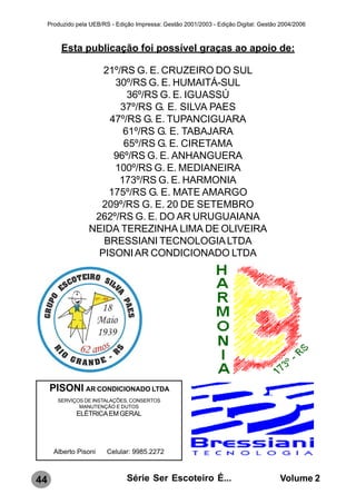 Produzido pela UEB/RS - Edição Impressa: Gestão 2001/2003 - Edição Digital: Gestão 2004/2006



         Esta publicação foi possível graças ao apoio de:

                      21º/RS G. E. CRUZEIRO DO SUL
                        30º/RS G. E. HUMAITÁ-SUL
                            36º/RS G. E. IGUASSÚ
                          37º/RS G. E. SILVA PAES
                       47º/RS G. E. TUPANCIGUARA
                          61º/RS G. E. TABAJARA
                           65º/RS G. E. CIRETAMA
                        96º/RS G. E. ANHANGUERA
                        100º/RS G. E. MEDIANEIRA
                         173º/RS G. E. HARMONIA
                       175º/RS G. E. MATE AMARGO
                     209º/RS G. E. 20 DE SETEMBRO
                    262º/RS G. E. DO AR URUGUAIANA
                   NEIDA TEREZINHA LIMA DE OLIVEIRA
                      BRESSIANI TECNOLOGIA LTDA
                     PISONI AR CONDICIONADO LTDA




     PISONI AR CONDICIONADO LTDA
        SERVIÇOS DE INSTALAÇÕES, CONSERTOS
               MANUTENÇÃO E DUTOS
               ELÉTRICA EM GERAL




       Alberto Pisoni     Celular: 9985.2272



44                               Série Ser Escoteiro É...                              Volume 2
 