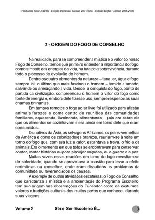 Produzido pela UEB/RS - Edição Impressa: Gestão 2001/2003 - Edição Digital: Gestão 2004/2006




                      2 - ORIGEM DO FOGO DE CONSELHO


        Na realidade, para se compreender a mística e o valor do nosso
Fogo de Conselho, temos que primeiro entender a importância do fogo,
como símbolo das energias da vida, na luta pela sobrevivência, durante
todo o processo de evolução do homem.
        Dentre os quatro elementos da natureza – terra, ar, água e fogo,
sempre foi o último que mais fascinou o homem – temido e amado,
salvando ou ameaçando a vida. Desde a conquista do fogo, ponto de
partida da civilização, compreendeu o homem o valor do fogo como
fonte de energia e, embora dele fizesse uso, sempre respeitou as suas
chamas brilhantes.
        Em tempos remotos o fogo ao ar livre foi utilizado para afastar
animais ferozes e como centro de reuniões das comunidades
familiares, aquecendo, iluminando, alimentando – pois era sobre ele
que os alimentos se cozinhavam e era ainda em torno dele que eram
consumidos.
        Os nativos da Ásia, os selvagens Africanos, os peles-vermelhas
da América e como os colonizadores brancos, reuniam-se à noite em
torno do fogo que, com sua luz e calor, espantava a treva, o frio e os
animais. Era o momento em que todos se encontravam para conservar,
cantar, contar histórias ou para planejar caçadas, ou a guerra e a paz.
        Muitas vezes essas reuniões em torno do fogo revestiam-se
de solenidade, quando se aproveitava a ocasião para levar a efeito
cerimônias ou conselhos, onde eram discutidos os problemas da
comunidade ou reverenciados os deuses.
        A exemplo de outras atividades escoteiras, o Fogo de Conselho,
que caracteriza a mística e a ambientação do Programa Escoteiro,
tem sua origem nas observações do Fundador sobre os costumes,
valores e tradições culturais dos muitos povos que conheceu durante
suas viagens.


Volume 2                      Série Ser Escoteiro É...                                            7
 