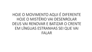 HOJE O MOVIMENTO AQUI É DIFERENTE
HOJE O MISTÉRIO VAI DESENROLAR
DEUS VAI RENOVAR E BATIZAR O CRENTE
EM LÍNGUAS ESTRANHAS SEI QUE VAI
FALAR
 