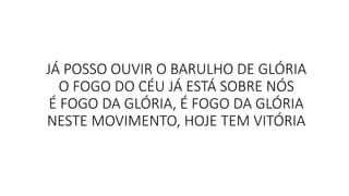 JÁ POSSO OUVIR O BARULHO DE GLÓRIA
O FOGO DO CÉU JÁ ESTÁ SOBRE NÓS
É FOGO DA GLÓRIA, É FOGO DA GLÓRIA
NESTE MOVIMENTO, HOJE TEM VITÓRIA
 
