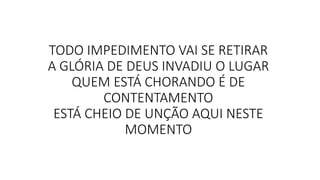 TODO IMPEDIMENTO VAI SE RETIRAR
A GLÓRIA DE DEUS INVADIU O LUGAR
QUEM ESTÁ CHORANDO É DE
CONTENTAMENTO
ESTÁ CHEIO DE UNÇÃO AQUI NESTE
MOMENTO
 