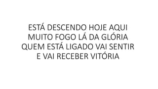 ESTÁ DESCENDO HOJE AQUI
MUITO FOGO LÁ DA GLÓRIA
QUEM ESTÁ LIGADO VAI SENTIR
E VAI RECEBER VITÓRIA
 