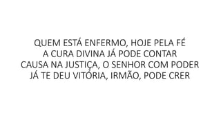 QUEM ESTÁ ENFERMO, HOJE PELA FÉ
A CURA DIVINA JÁ PODE CONTAR
CAUSA NA JUSTIÇA, O SENHOR COM PODER
JÁ TE DEU VITÓRIA, IRMÃO, PODE CRER
 