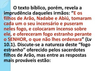 O texto bíblico, porém, revela a
imprudência daqueles irmãos: “E os
filhos de Arão, Nadabe e Abiú, tomaram
cada um o seu incensário e puseram
neles fogo, e colocaram incenso sobre
ele, e ofereceram fogo estranho perante
o SENHOR, o que não lhes ordenara” (Lv
10.1). Discute-se a natureza deste “fogo
estranho” oferecido pelos sacerdotes
filhos de Arão, mas entre as respostas
mais prováveis estão:
 