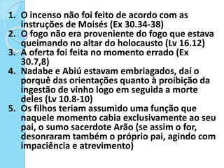 1. O incenso não foi feito de acordo com as
instruções de Moisés (Ex 30.34-38)
2. O fogo não era proveniente do fogo que estava
queimando no altar do holocausto (Lv 16.12)
3. A oferta foi feita no momento errado (Ex
30.7,8)
4. Nadabe e Abiú estavam embriagados, daí o
porquê das orientações quanto à proibição da
ingestão de vinho logo em seguida a morte
deles (Lv 10.8-10)
5. Os filhos teriam assumido uma função que
naquele momento cabia exclusivamente ao seu
pai, o sumo sacerdote Arão (se assim o for,
desonraram também o próprio pai, agindo com
impaciência e atrevimento)
 