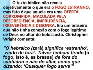 O texto bíblico não revela
objetivamente o que era o FOGO ESTRANHO,
mas fato é que aquela era uma OFERTA
CORROMPIDA, MACULADA PELA
DESOBEDIÊNCIA, IMPRUDÊNCIA,
IRREVERÊNCIA E DESONRA. Era um braseiro
que não tinha conexão com o fogo legítimo
de Deus no altar do holocausto. Christopher
Wright comenta:
“O hebraico (zarâ) significa ‘estranho’,
‘vindo de fora’. Talvez tenham tirado [o
fogo, isto é, as brasas] de fora do
santuário e não do altar, como que
dizendo: ‘Qualquer fogo serve’”
 