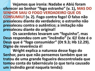 Vejamos que ironia: Nadabe e Abiú foram
oferecer ao Senhor “fogo estranho” (v. 1), MAS DO
SENHOR SAIU O FOGO VERDADEIRO QUE OS
CONSUMIU! (v. 2). Fogo contra fogo! O falso não
prevaleceu diante do verdadeiro; o estranho não
prevaleceu contra o autêntico; a imitação não
prevaleceu diante do original!
Os sacerdotes levaram um “foguinho”, mas
Deus respondeu com um “incêndio” (v. 6)! Este é o
Deus que é “fogo consumidor” (Dt 9.3; Hb 12.29).
Digno de reverência é!
Wright explica a natureza desse fogo do
Senhor, para que não pensemos também que se
tratou de uma grande fogueira descontrolada que
tomou conta do tabernáculo (o que teria causado
um incêndio geral naquela tenda):
 