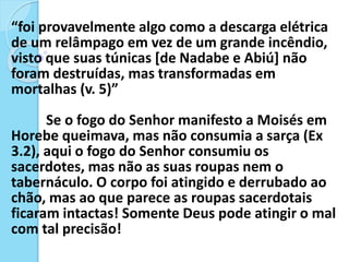 “foi provavelmente algo como a descarga elétrica
de um relâmpago em vez de um grande incêndio,
visto que suas túnicas [de Nadabe e Abiú] não
foram destruídas, mas transformadas em
mortalhas (v. 5)”
Se o fogo do Senhor manifesto a Moisés em
Horebe queimava, mas não consumia a sarça (Ex
3.2), aqui o fogo do Senhor consumiu os
sacerdotes, mas não as suas roupas nem o
tabernáculo. O corpo foi atingido e derrubado ao
chão, mas ao que parece as roupas sacerdotais
ficaram intactas! Somente Deus pode atingir o mal
com tal precisão!
 