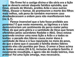 Tão firme foi o castigo divino e tão séria era a lição
que se deveria extrair daquele fatídico episódio, que
Deus, através de Moisés, proibiu Arão e seus outros
filhos, Eleazar e Itamar, de prantearem a morte dos filhos
mais velhos, sob pena de também morrerem caso
desobedecessem a ordem para não manifestarem luto
(vv. 6,7).
Parece insensível que o luto fosse proibido aos
parentes? É que neste momento, as lágrimas e o luto
demonstrariam um sentimento de perca maior pelos
filhos do que pela glória e a santidade de Deus que foram
ofendidas pelos sacerdotes Nadabe e Abiú. Deus estava
querendo ensinar uma nova lição a Arão e a todos os
levitas: o pecado dos líderes causa maior dano à
santidade de Deus e à Sua reputação no meio do povo,
do que o dano que é causado à família destes líderes
quando eles são punidos por Deus. O amor a Deus acima
de todas as coisas (Dt 6.5), inclusive da própria família, é
novamente ressaltado, e agora não de modo teórico, mas
prático! Foi uma lição amarga, mas necessária.
 