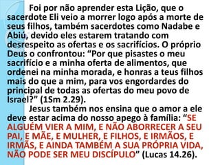 Foi por não aprender esta Lição, que o
sacerdote Eli veio a morrer logo após a morte de
seus filhos, também sacerdotes como Nadabe e
Abiú, devido eles estarem tratando com
desrespeito as ofertas e os sacrifícios. O próprio
Deus o confrontou: “Por que pisastes o meu
sacrifício e a minha oferta de alimentos, que
ordenei na minha morada, e honras a teus filhos
mais do que a mim, para vos engordardes do
principal de todas as ofertas do meu povo de
Israel?” (1Sm 2.29).
Jesus também nos ensina que o amor a ele
deve estar acima do nosso apego à família: “SE
ALGUÉM VIER A MIM, E NÃO ABORRECER A SEU
PAI, E MÃE, E MULHER, E FILHOS, E IRMÃOS, E
IRMÃS, E AINDA TAMBÉM A SUA PRÓPRIA VIDA,
NÃO PODE SER MEU DISCÍPULO” (Lucas 14.26).
 