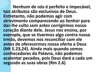 Nenhum de nós é perfeito e impecável,
tais atributos são exclusivos de Deus.
Entretanto, não podemos agir com
atrevimento comparecendo ao Senhor para
dar-lhe culto sem antes corrigirmos nosso
coração diante dele. Jesus nos ensina, por
exemplo, que se tivermos algo contra nosso
irmão, devemos nos reconciliar com ele
antes de oferecermos nossa oferta a Deus
(Mt 5.23,24). Ainda mais quando somos
conhecedores da Palavra, não podemos
acalentar pecados, pois Deus dará a cada um
segundo as suas obras (Rm 2.6)
 