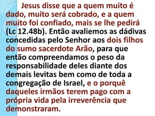 Jesus disse que a quem muito é
dado, muito será cobrado, e a quem
muito foi confiado, mais se lhe pedirá
(Lc 12.48b). Então avaliemos as dádivas
concedidas pelo Senhor aos dois filhos
do sumo sacerdote Arão, para que
então compreendamos o peso da
responsabilidade deles diante dos
demais levitas bem como de toda a
congregação de Israel, e o porquê
daqueles irmãos terem pago com a
própria vida pela irreverência que
demonstraram.
 