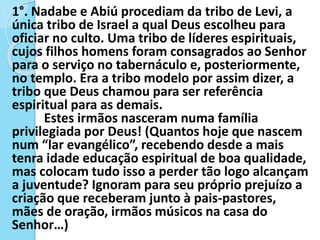 1°. Nadabe e Abiú procediam da tribo de Levi, a
única tribo de Israel a qual Deus escolheu para
oficiar no culto. Uma tribo de líderes espirituais,
cujos filhos homens foram consagrados ao Senhor
para o serviço no tabernáculo e, posteriormente,
no templo. Era a tribo modelo por assim dizer, a
tribo que Deus chamou para ser referência
espiritual para as demais.
Estes irmãos nasceram numa família
privilegiada por Deus! (Quantos hoje que nascem
num “lar evangélico”, recebendo desde a mais
tenra idade educação espiritual de boa qualidade,
mas colocam tudo isso a perder tão logo alcançam
a juventude? Ignoram para seu próprio prejuízo a
criação que receberam junto à pais-pastores,
mães de oração, irmãos músicos na casa do
Senhor…)
 