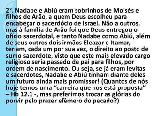 2°. Nadabe e Abiú eram sobrinhos de Moisés e
filhos de Arão, a quem Deus escolheu para
encabeçar o sacerdócio de Israel. Não a outros,
mas à família de Arão foi que Deus entregou o
ofício sacerdotal, e tanto Nadabe como Abiú, além
de seus outros dois irmãos Eleazar e Itamar,
teriam, cada um por sua vez, o direito ao posto de
sumo sacerdote, visto que este mais elevado cargo
religioso seria passado de pai para filhos, por
ordem de nascimento. Ou seja, se já eram levitas
e sacerdotes, Nadabe e Abiú tinham diante deles
um futuro ainda mais promissor! (Quantos de nós
hoje temos uma “carreira que nos está proposta”
– Hb 12.1 -, mas preferimos trocar as glórias do
porvir pelo prazer efêmero do pecado?)
 