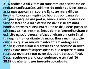 3°. Nadabe e Abiú viram ou tomaram conhecimento de
muitas manifestações sublimes do poder de Deus, desde
as pragas que caíram sobre o Egito ao maravilhoso
livramento dos primogênitos hebreus por causa do
sangue aspergido nas portas; viram a mão poderosa do
Senhor fazendo o mar Vermelho dividir-se em duas
bandas, entre as quais uma multidão de judeus passou a
pés enxuto; nas mesmas águas do mar Vermelho viram o
exército egípcio perecer afogado; viram o monte Sinai
fumegar e tremer diante da maravilhosa manifestação
divina na qual os mandamentos foram entregues a
Moisés; viram sinais e maravilhas operados no deserto.
Todas estas manifestações divinas que requeriam uma
resposta reverente por parte dos adoradores de Yavé.
Deus revelou-se grandioso, poderoso e temível (Dt
28.58), e não teria por inocente ao culpado.
 