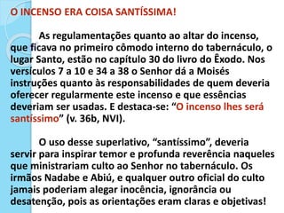 O INCENSO ERA COISA SANTÍSSIMA!
As regulamentações quanto ao altar do incenso,
que ficava no primeiro cômodo interno do tabernáculo, o
lugar Santo, estão no capítulo 30 do livro do Êxodo. Nos
versículos 7 a 10 e 34 a 38 o Senhor dá a Moisés
instruções quanto às responsabilidades de quem deveria
oferecer regularmente este incenso e que essências
deveriam ser usadas. E destaca-se: “O incenso lhes será
santíssimo” (v. 36b, NVI).
O uso desse superlativo, “santíssimo”, deveria
servir para inspirar temor e profunda reverência naqueles
que ministrariam culto ao Senhor no tabernáculo. Os
irmãos Nadabe e Abiú, e qualquer outro oficial do culto
jamais poderiam alegar inocência, ignorância ou
desatenção, pois as orientações eram claras e objetivas!
 