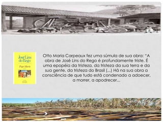 Otto Maria Carpeaux fez uma súmula de sua obra: “A
obra de José Lins do Rego é profundamente triste. É
uma epopéia da tristeza, da tristeza da sua terra e da
sua gente, da tristeza do Brasil (...) Há na sua obra a
consciência de que tudo está condenado a adoecer,
a morrer, a apodrecer...
 
