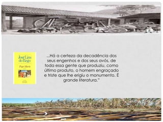 ...Há a certeza da decadência dos
seus engenhos e dos seus avós, de
toda essa gente que produziu, como
último produto, o homem engraçado
e triste que lhe erigiu o monumento. É
grande literatura.”
 