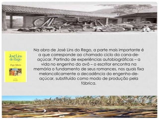 Na obra de José Lins do Rego, a parte mais importante é
a que corresponde ao chamado ciclo da cana-de-
açúcar. Partindo de experiências autobiográficas – a
vida no engenho do avô – o escritor encontra na
memória o fundamento de seus romances, nos quais fixa
melancolicamente a decadência do engenho-de-
açúcar, substituído como modo de produção pela
fábrica.
 