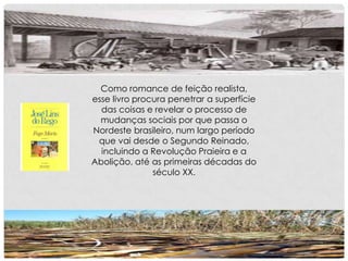 Como romance de feição realista,
esse livro procura penetrar a superfície
das coisas e revelar o processo de
mudanças sociais por que passa o
Nordeste brasileiro, num largo período
que vai desde o Segundo Reinado,
incluindo a Revolução Praieira e a
Abolição, até as primeiras décadas do
século XX.
 