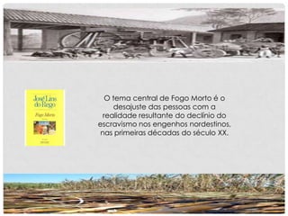 O tema central de Fogo Morto é o
desajuste das pessoas com a
realidade resultante do declínio do
escravismo nos engenhos nordestinos,
nas primeiras décadas do século XX.
 