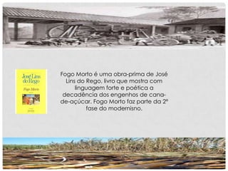 Fogo Morto é uma obra-prima de José
Lins do Rego, livro que mostra com
linguagem forte e poética a
decadência dos engenhos de cana-
de-açúcar. Fogo Morto faz parte da 2ª
fase do modernisno.
 