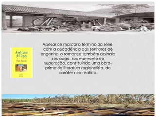 Apesar de marcar o término da série,
com a decadência dos senhores de
engenho, o romance também assinala
seu auge, seu momento de
superação, constituindo uma obra-
prima da literatura regionalista, de
caráter neo-realista.
 